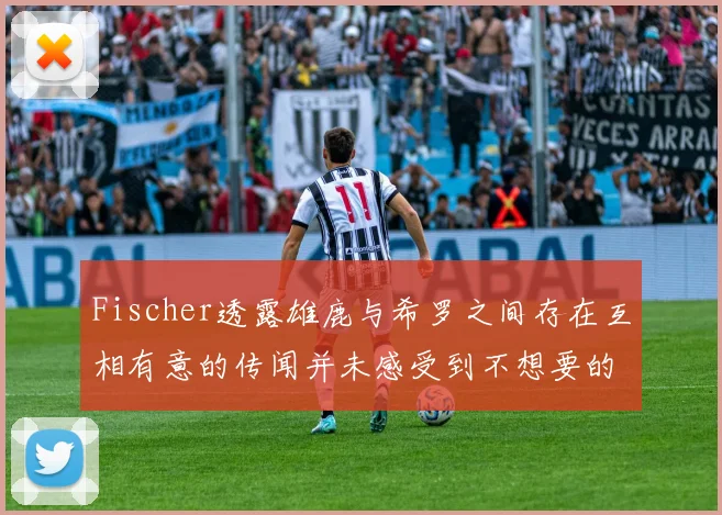 Fischer透露雄鹿与希罗之间存在互相有意的传闻并未感受到不想要的迹象