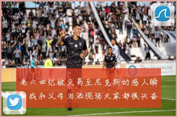 老六回忆被交易至尼克斯的感人瞬间我和父母泪洒现场大家都很兴奋