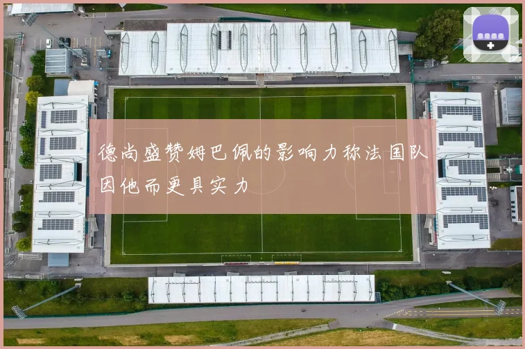 德尚盛赞姆巴佩的影响力称法国队因他而更具实力