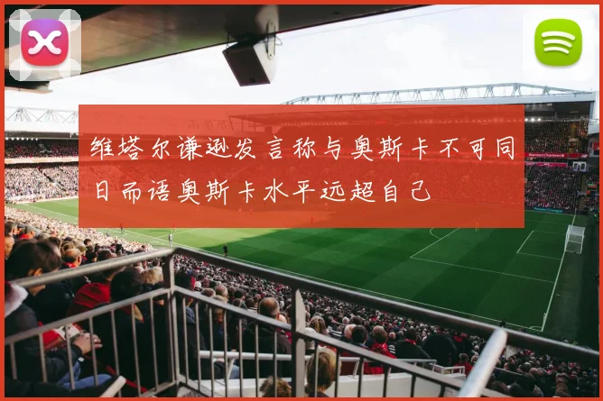 维塔尔谦逊发言称与奥斯卡不可同日而语奥斯卡水平远超自己