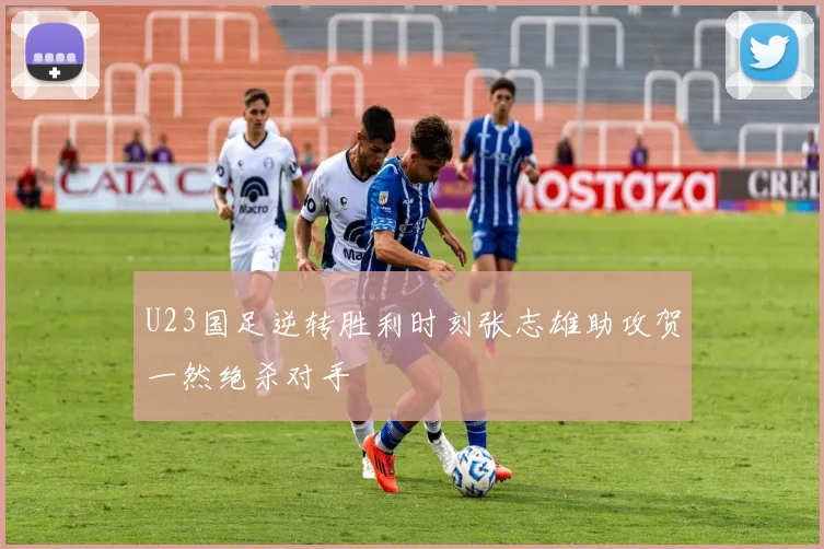 U23国足逆转胜利时刻张志雄助攻贺一然绝杀对手