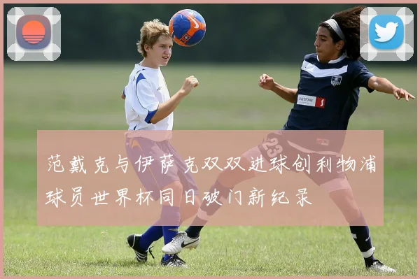 范戴克与伊萨克双双进球创利物浦球员世界杯同日破门新纪录