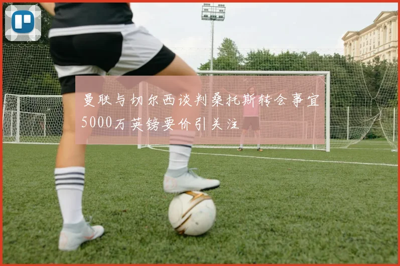 曼联与切尔西谈判桑托斯转会事宜5000万英镑要价引关注