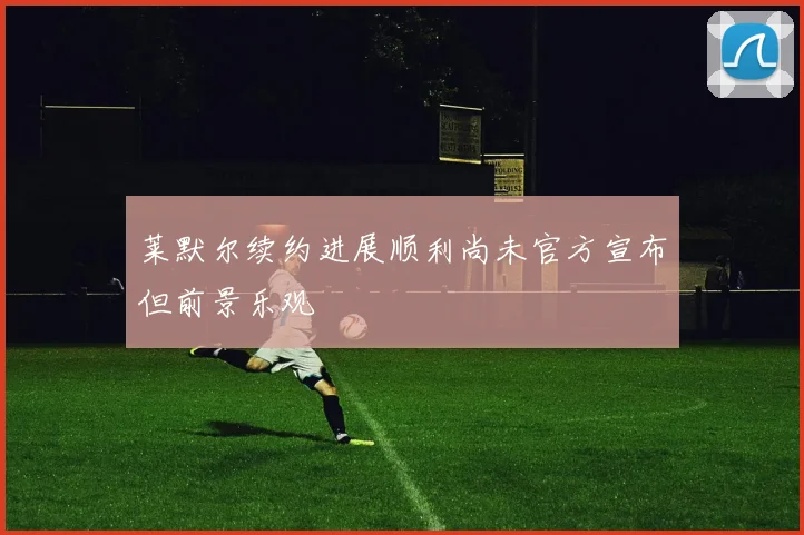 莱默尔续约进展顺利尚未官方宣布但前景乐观