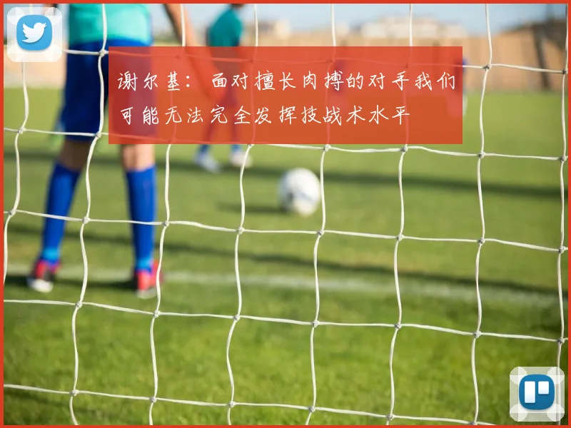谢尔基：面对擅长肉搏的对手我们可能无法完全发挥技战术水平